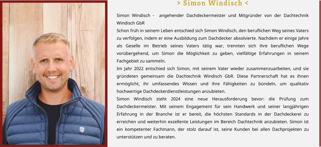> Simon Windisch < Simon Windisch -  angehender Dachdeckermeister und Mitgründer von der Dachtechnik Windisch GbR Schon früh in seinem Leben entschied sich Simon Windisch, den beruflichen Weg seines Vaters zu verfolgen, indem er eine Ausbildung zum Dachdecker absolvierte. Nachdem er einige Jahre als Geselle im Betrieb seines Vaters tätig war, trennten sich ihre beruflichen Wege vorübergehend, um Simon die Möglichkeit zu geben, vielfältige Erfahrungen in seinem Fachgebiet zu sammeln. Im Jahr 2022 entschied sich Simon, mit seinem Vater wieder zusammenzuarbeiten, und sie gründeten gemeinsam die Dachtechnik Windisch GbR. Diese Partnerschaft hat es ihnen ermöglicht, ihr umfassendes Wissen und ihre Fähigkeiten zu bündeln, um qualitativ hochwertige Dachdeckerdienstleistungen anzubieten. Simon Windisch steht 2024 eine neue Herausforderung bevor: die Prüfung zum Dachdeckermeister. Mit seinem Engagement für sein Handwerk und seiner langjährigen Erfahrung in der Branche ist er bereit, die höchsten Standards in der Dachdeckerei zu erreichen und weiterhin exzellente Leistungen im Bereich Dachtechnik anzubieten. Simon ist ein kompetenter Fachmann, der stolz darauf ist, seine Kunden bei allen Dachprojekten zu unterstützen und zu beraten.